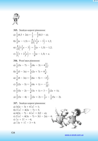 134
315.  Знайди корені рівняння:
а) 
3
1
(4,5  2x)  
2
1
  
2
3
(0,5  x);
б) 
2
5
(x  1,5)  
1
4
5

1
2
1
x  3
 1,2;
в) 
1
4
5

1
2
1
x  3
  
2
3
(x  1,5)  1,2;
г) 
3
1

1  2
3
1
x
 
2
9
(x  1,5)  x.
316.  Розв’яжи рівняння:
а) 
5
1
(3x  7)  
2
3
(4x  3)  4
1
1
5
1
;
б) 
4
1
(5  3x)  
5
1
(2x  7)  4
3
4
;
в) 
3
8
(4  3x)  
2
7
(6x  5)  2
2
7
;
г) 
4
7
(2x  5)  
3
5
(4x  1)  
3
17
5
;
ґ) 
2
3
(5x  2)  
3
4
(3x  1)  3  
2
1
(2x  1);
д) 
2
7
(3x  4)  
3
5
(2x  2)  
3
7
x  
5
1
(5x  2).
317.  Знайди корені рівняння:
а) 3(2x  3)  4x  1;	
б) 3x  4(2x  7)  5;
в) 4(2x  7)  6x  2(2  x);
г) 3x  4(3x  7)  3(1  2x)  4;
ґ) x  3  4;
д) 3x  1  3  0.
www.e-ranok.com.ua
 