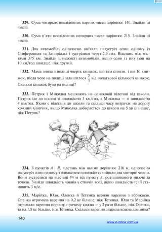 140
329.  Сума чотирьох послідовних парних чисел дорівнює 140. Знайди ці
числа.
330.  Сума п’яти послідовних непарних чисел дорівнює 215. Знайди ці
числа.
331.  Два автомобілі одночасно виїхали назустріч один одному із
Сімферополя та Запоріжжя і зустрілися через 2,5 год. Відстань між міс
тами 375 км. Знайди швидкості автомобілів, якщо один із них їхав на
10 км/год швидше, ніж другий.
332.  Мама зняла з полиці чверть книжок, що там стояли, і ще 10 кни
жок, після чого на полиці залишилося 
2
3
 від початкової кількості книжок.
Скільки книжок було на полиці?
333.  Петрик і Миколка мешкають на однаковій відстані від школи.
Петрик іде до школи зі швидкістю 3 км/год, а Миколка — зі швидкістю
4 км/год. Якою є відстань до школи та скільки часу витрачає на дорогу
кожний хлопчик, якщо Миколка добирається до школи на 5 хв швидше,
ніж Петрик?
334.  З пунктів А і В, відстань між якими дорівнює 216 м, одночасно
назустріч один одному з однаковою швидкістю вийшли два моторні човни.
Вони зустрілися на відстані 84 м від пункту А, розташованого нижче за
течією. Знайди швидкість човнів у стоячій воді, якщо швидкість течії ста
новить 3 м/с.
335.  Марійка, Юля, Оленка й Тетянка варили варення з абрикосів.
Оленка отримала варення на 0,2 кг більше, ніж Тетянка. Юля та Марійка
отримали варення порівну, причому кожна — у 2 рази більше, ніж Оленка,
та на 1,8 кг більше, ніж Тетянка. Скільки варення зварила кожна дівчинка?
www.e-ranok.com.ua
 