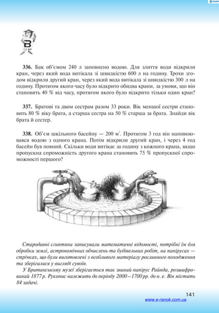 141
336.  Бак об’ємом 240 л заповнено водою. Для злиття води відкрили
кран, через який вода витікала зі швидкістю 600 л на годину. Трохи зго
дом відкрили другий кран, через який вода витікала зі швидкістю 300 л на
годину. Протягом якого часу було відкрито обидва крани, за умови, що він
становить 40 % від часу, протягом якого було відкрито тільки один кран?
337.  Братові та двом сестрам разом 33 роки. Вік меншої сестри стано
вить 80 % віку брата, а старша сестра на 50 % старша за брата. Знайди вік
брата й сестер.
338.  Об’єм шкільного басейну — 200 м
3
. Протягом 3 год він наповню
вався водою з одного крана. Потім відкрили другий кран, і через 4 год
басейн був повний. Скільки води витікає за годину з кожного крана, якщо
пропускна спроможність другого крана становить 75 % пропускної спро
можності першого?
Стародавні єгиптяни записували математичні відомості, потрібні їм для
обробки землі, астрономічних обчислень та будівельних робіт, на папірусах —
стрічках, що були виготовлені з особливого матеріалу рослинного походження
та зберігалися у вигляді сувоїв.
У Британському музеї зберігається так званий папірус Райнда, розшифро
ваний 1877 р. Рукопис належить до періоду 2000 –1700 рр. до н. е. Він містить
84 задачі.
www.e-ranok.com.ua
 