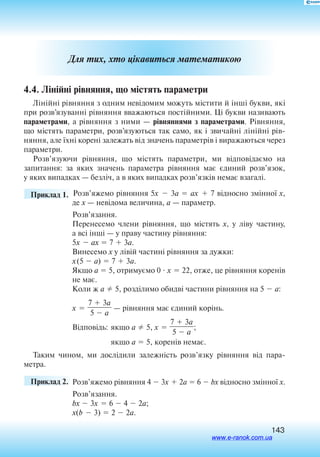 143
Для тих, хто цікавиться математикою
4.4. Лінійні рівняння, що містять параметри
Лінійні рівняння з одним невідомим можуть містити й інші букви, які
при розв’язуванні рівняння вважаються постійними. Ці букви називають
параметрами, а рівняння з ними — рівняннями з параметрами. Рівняння,
що містять параметри, розв’язуються так само, як і звичайні лінійні рів
няння, але їхні корені залежать від значень параметрів і виражаються через
па­раметри.
Розв’язуючи рівняння, що містять параметри, ми відповідаємо на
запитання: за яких значень параметра рівняння має єдиний розв’язок,
у яких випадках — безліч, а в яких випадках розв’язків немає взагалі.
	 Приклад 1. Розв’яжемо рівняння 5x  3a  ax  7 відносно змінної x,
де x — невідома величина, a — параметр.
Розв’язання.
Перенесемо члени рівняння, що містять x, у ліву частину,
а всі інші — у праву частину рівняння:
5x  ax  7  3a.
Винесемо x у лівій частині рівняння за дужки:
x(5  a)  7  3a.
Якщо a  5, отримуємо 0  x  22, отже, це рівняння коренів
не має.
Коли ж a  5, розділимо обидві частини рівняння на 5  a:
x 
7  3a

5  a
 — рівняння має єдиний корінь.
Відповідь:	якщо a  5, x 
7  3a

5  a
;
	якщо a  5, коренів немає­­.
Таким чином, ми дослідили залежність розв’язку рівняння від пара­
метра.
	 Приклад 2. 	Розв’яжемо рівняння 4  3x  2а  6  bx відносно змінної х.
Розв’язання.
bx  3x  6  4  2а;
x(b  3)  2  2а.
www.e-ranok.com.ua
 