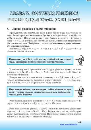 149
ГЛАВА 5. СИСТЕМИ ЛІНІЙНИХ
РІВНЯНЬ ІЗ ДВОМА ЗМІННИМИ
5.1. Лінійні рівняння з двома змінними
Припустимо, нам відомо, що одне з двох даних чисел на 3 більше за
інше. Якщо перше число позначити буквою x, то друге буде (3 + x). Можна
зробити інакше. Позначимо перше число буквою x, а друге — буквою y,
тоді y  x  3. Ця рівність, що містить дві змінні, виражає співвідношення
між даними числами. Такі рівності називають рівняннями з двома змінними,
або з двома невідомими.
Наприклад, вирази 4x  3y  15; 2x  y  7; x2
 y2
 20; xy  6 — це
рівняння з двома змінними.
Рівняння виду ax  by  c  0, де x та y — змінні, a, b та c — деякі
числа, називається лінійним рівнянням з двома змінними.
У наведеному вище прикладі перше та друге рівняння можна записати
у вигляді 4 3 15 0x y+ − = ; − + − =2 7 0x y , тобто ax by c+ + = 0 . Отже, ці
рівняння є лінійними.
Повернемося до складеного нами рівняння y  x  3. Якщо x  4, а y  7,
то воно перетворюється на правильну числову рівність 7  4  3. Пара зна
чень змінних x  4, y  7 є розв’язком цього рівняння.
Пара значень змінних, яка перетворює лінійне рівняння на пра
вильну числову рівність, називається розв’язком лінійного рів
няння з двома змінними.
Розв’язками лінійного рівняння y  x  3 є також пари чисел x  10
та y  13; x  6 та y  3; x  121 та y  124 тощо.
Розв’язки лінійних рівнянь із двома змінними прийнято записувати
коротше: (10; 13), (6; 3), (121; 124). Зверни увагу, що за такої форми
запису дуже важливим є порядок чисел. На першому місці стоїть значення
змінної x, а на другому — значення змінної y.
www.e-ranok.com.ua
 
