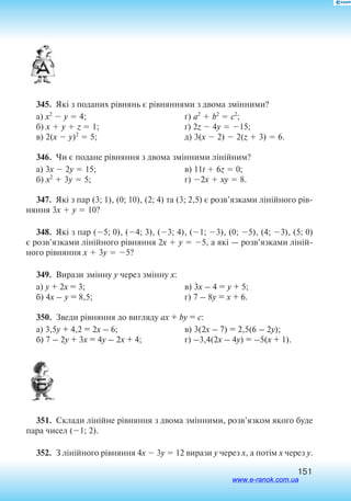 151
345.  Які з поданих рівнянь є рівняннями з двома змінними?
а) x2
 y  4;
б) x  y  z  1;
в) 2(x  y)2
 5;
г) a2
 b2
 c2
;
ґ) 2z  4y  15;
д) 3(x  2)  2(z  3)  6.
346.  Чи є подане рівняння з двома змінними лінійним?
а) 3x  2y  15;
б) x2
 3y  5;
в) 11t  6z  0;
г) 2x  xy  8.
347.  Які з пар (3; 1), (0; 10), (2; 4) та (3; 2,5) є розв’язками лінійного рів
няння 3x  y  10?
348.  Які з пар (5; 0), (4; 3), (3; 4), (1; 3), (0; 5), (4; 3), (5; 0)
є розв’язками лінійного рівняння 2x  y  5, а які — розв’язками ліній
ного рівняння x  3y  5?
349.  Вирази змінну y через змінну x:
а) y + 2x = 3;
б) 4x – y = 8,5;
в) 3x – 4 = y + 5;
г) 7 – 8y = x + 6.
350.  Зведи рівняння до вигляду ax + by = c:
а) 3,5y + 4,2 = 2x – 6;
б) 7 – 2y + 3x = 4y – 2x + 4;
в) 3(2x – 7) = 2,5(6 – 2y);
г) –3,4(2x – 4y) = –5(x + 1).
351.  Склади лінійне рівняння з двома змінними, розв’язком якого буде
пара чисел (1; 2).
352.  З лінійного рівняння 4x  3y  12 вирази y через x, а потім x через y.
www.e-ranok.com.ua
 