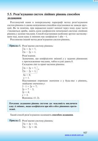 167
5.5. Розв’язування систем лінійних рівнянь способом
додавання
Розглянутий нами в попередньому параграфі метод розв’язування
­систем рівнянь із двома невідомими способом підстановки не завжди зруч
ний. Як ти помітив, при вираженні однієї змінної через іншу дуже часто
з’являються дроби, навіть коли коефіцієнти початкової системи лінійних
рівнянь є цілими числами. Спосіб підстановки особливо зручно застосову
вати тоді, коли одна зі змінних має коефіцієнт 1 або 1.
Розглянемо інший метод розв’язування систем рівнянь.
	 Приклад 1. 	Розв’яжемо систему рівнянь:
3x  2y  7,
5x  2y  1.
Розв’язання.
Зазначимо, що коефіцієнти змінної y у заданих рівняннях
є протилежними числами, тобто в сумі дають 0.
Складемо ліві та праві частини рівнянь:
3x  2y  7,
5x  2y  1;
+
	8x  8;
	x  1.
Підставивши отримане значення x у будьяке з рівнянь,
знайдемо значення y:
3  1  2y  7;
2y  7  3;
2y  4;
y  2.
Відповідь: (1; 2).
Почленне додавання рівнянь­систем­и ­дає можли­вість виключити
одну­ зі  зм­ін­ни­х, якщо­ к­оефіці­єн­ти ­при ній в  обох ­рівня­н­ня­х проти
лежні.
Так­ий ­сп­осіб розв’язування називають способом додавання.
	 Приклад 2. 	Розв’яжемо систему рівнянь:
5x  2y  13,
5x  3y  18.
www.e-ranok.com.ua
 