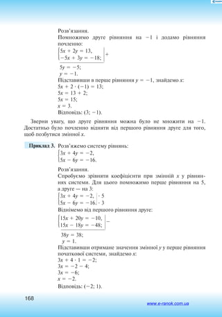 168
Розв’язання.
Помножимо друге рівняння на 1 і додамо рівняння
по­членно:
5x  2y  13,
5x  3y  18;

5y  5;
y  1.
Підставивши в перше рівняння y  1, знайдемо x:
5x  2  (1)  13;
5x  13  2;
5x  15;
x  3.
Відповідь: (3; 1).
Зверни увагу, що друге рівняння можна було не множити на 1.
Достатньо було почленно відняти від першого рівняння друге для того,
щоб позбутися змінної x.
	 Приклад 3. 	Розв’яжемо систему рівнянь:
3x  4y  2,
5x  6y  16.
Розв’язання.
Спробуємо зрівняти коефіцієнти при змінній x у рівнян
нях системи. Для цього помножимо перше рівняння на 5,
а друге — на 3:
3x  4y  2,
5x  6y  16.
Віднімемо від першого рівняння друге:
15x  20y  10,
15x  18y  48;

38y  38;
y  1.
Підставивши отримане значення змінної y у перше рівняння
початкової системи, знайдемо x:
3x  4  1  2;
3x  2  4;
3x  6;
x  2.
Відповідь: (2; 1).
 5
 3
www.e-ranok.com.ua
 