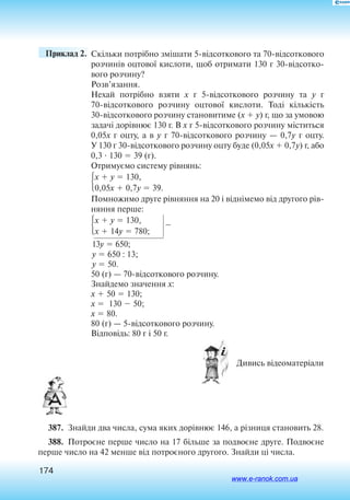 174
	 Приклад 2. 	 Скільки потрібно змі­шати 5відс­от­ко­вого та 70відс­от­ко­вого
р­оз­чинів ­оц­тової к­ис­лоти, щоб ­от­ри­мати 130 г  30відс­от­ко­
вого р­оз­­чину?
­Розв’язання.
­Нехай потрібно взяти x  г 5відс­от­ко­вого р­оз­чину та y г
70відс­от­ко­вого р­оз­чину ­оц­тової к­ис­лоти. Тоді кількість
30відсоткового розчину становитиме (x  y) г, що за умовою
задачі дорівнює 130 г. В x г 5відсоткового розчину міститься
0,05x г оцту, а в y г 70відсоткового розчину — 0,7y г оцту.
У 130 г 30відсоткового розчину оцту буде (0,05x  0,7y) г, або
0,3  130  39 (г).
Отримуємо систему рівнянь:
x  y  130,
0,05x  0,7y  39.
Помножимо друге рівняння на 20 і віднімемо від другого рів
няння перше:
x  y  130,
x  14y  780;

13y  650;
y  650 : 13;
y  50.
50 (г) — 70відсоткового розчину.
Знайдемо значення x:
x  50  130;
x  130  50;
x  80.
80 (г) — 5відсоткового розчину.
Відповідь: 80 г і 50 г.
 Дивись відеоматеріали
387.  Знайди два числа, сума яких дорівнює 146, а різниця становить 28.
388.  Потроєне перше число на 17 більше за подвоєне друге. Подвоєне
перше число на 42 менше від потроєного другого. Знайди ці числа.
www.e-ranok.com.ua
 
