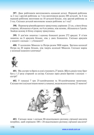 176
397.  Двоє робітників виготовляють однакові деталі. Перший робітник
за 2 год і другий робітник за 3 год виготовили разом 280 деталей. За 4 год
перший робітник виготовив на 10 деталей більше, ніж другий робітник за
5 год. Скільки деталей виготовляє кожен робітник за 1 год?
398.  Периметр рівнобедреного трикутника дорівнює 23 см, а його бічна
сторона, збільшена в 4 рази, на 4 см довша, ніж основа, збільшена в 5 разів.
Знайди основу й бічну сторону трикутника.
399.  ­У дев’яти зошитах і одному блокноті разом 272 аркуші. У п’яти
зошитах на 8 аркушів більше, ніж у двох блокнотах. Скільки аркушів
у зошиті і скільки — у блокноті?
400.  У колекціях Миколи та Петра разом 5800 марок. Третина колекції
Петра на 20 марок більша, ніж чверть колекції Миколи. Скільки марок
у колекції кожного хлопчика?
401.  Вік сестри та брата в сумі становить 27 років. Шість років тому брат
був у 1,5 разу старший за сестру. Скільки зараз років братові і скільки —
сестрі?
402.  У гаманці 7 грн 25копійчаними та 50копійчаними монетами.
Скількитихі скількиіншихмонету гаманці,якщовсьогов ньому23 монети?
403.  Скільки води і скільки 80відсоткового розчину сірчаної кислоти
потрібно, щоб отримати 100 г 24відсоткового розчину сірчаної кислоти?
www.e-ranok.com.ua
 
