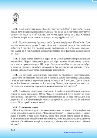 178
411.  Щоб випустити воду з басейну місткістю 120 м3
, є дві труби. Через
обидві труби басейн спорожнюється за 3 год 20 хв. За 3 год через одну трубу
зливається води на 8 м3
більше, ніж через другу трубу за 2 год. Скільки
кубічних метрів води зливається через кожну трубу за 1 год?
412.  Під час ре­мон­ту бу­дин­ку тре­ба було по­фар­бу­ва­ти 170 м2
стін. Два
ма­ля­ри пра­цю­ва­ли ра­зом 2 го­д, після чо­го пер­ший ма­ляр сам закінчив
ро­бо­ту за 5 го­д. За 4 го­д пер­ший ма­ляр по­фар­бу­вав на 6 м2
більше, ніж дру­
гий ма­ляр за 3 го­д. Скільки ква­д­рат­них метрів стін фар­бу­вав ко­жен ма­ляр
за 1 го­д?
413.  З міста виїхав ав­то­бус, а че­рез 18 хв у то­му самому на­прям­ку виїхав
ав­то­мобіль. Че­рез півго­ди­ни руху ав­то­бус зро­бив 6-хви­лин­ну зу­пин­
ку, а  потім про­дов­жив рух. Ще че­рез 24 хв ав­то­мобіль на­здог­нав ав­то­бус.
У мо­мент зу­пин­ки ав­то­бу­са ав­то­мобіль був від ньо­го на відстані 17 км.
Знай­ди швидкість ав­то­бу­са і  швидкість ав­то­мобіля.
414.  Дві ван­тажні ма­ши­ни ма­ли пе­ре­вез­ти 67 т ван­та­жу з пор­ту на склад.
Після то­го як ма­ши­ни здійснили 5 поїздок, дру­га ван­тажівка зла­ма­ла­ся,
і  пер­ша ван­тажівка пе­ре­вез­ла ре­ш­ту ван­та­жу за 7 поїздок. Дру­га ма­ши­
на за 3 поїздки пе­ре­во­зить на 1 т ван­та­жу більше, ніж пер­ша за 4 поїздки.
Скільки тонн ван­та­жу пе­ре­во­зить кож­на ма­ши­на за 1 поїздку?
415.  Два бігуни стартували одночасно й побігли з постійними швидко
стями по колу завдовжки 400 м. Через 5 хв перший бігун пробіг на одне
коло більше, ніж другий. Перший бігун пробігає за 13 с на 4 м більше, ніж
другий за 15 с. Скільки метрів за секунду пробігає кожен бігун? За який час
кожен бігун пробігає одне коло?
416.  Старовинна задача.
Кінь і мул ішли поруч із важкою поклажею на спині. Кінь нарікав на
свою непомірно важку ношу. «Чого ти жалієшся? — відказав мул. — Адже
якщо я візьму в тебе один мішок, ноша моя стане вдвічі важча за твою.
А от якби ти зняв з моєї спини один мішок, твоя поклажа стала б однакова
з моєю». Скажіть-но, мудрі математики, скільки мішків ніс кінь і скільки
ніс мул?
www.e-ranok.com.ua
 