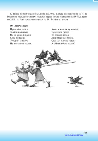 181
9.  Якщо перше число збільшити на 30 %, а друге зменшити на 10 %, то
їхня сума збільшиться на 6. Якщо ж перше число зменшити на 10 %, а друге
на 20 %, то їхня сума зменшиться на 16. Знайди ці числа.
10. Задача-жарт.
Прилетіли галки
Та сіли на палки.
Як на кожній палці
Сяде по галці,
То одній із галок
Не вистачить палок.
Коли ж на кожну з палок
Сяде двоє галок,
То одна із палок
Лишиться без галок.
Скільки ж було галок?
А скільки було палок?
www.e-ranok.com.ua
 