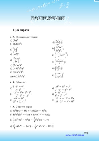 183
ПОВТОРЕННЯ
Цілі вирази
417.  Піднеси до степеня:
а) (5x)2
;
б) (1,2uv)2
;
в) 
3
t


3
;
г) (6ab)2
;
´)

2uv

3t 
3
;
д) (2a2
xy3
)3
;
е) (3b3
u2
v)2
;
є) (6s2
tp4
q3
)3
;
ж) (0,25st2
u3
)4
;
з)
5a2
x

by3 
4
;
і) 2a2
bx

5c3
z2 
2
;
к) 
3
4
s2
u3
v2

2
;
л) 
3xy2
z

4 
3
;
м)

6tx3

s2 
2
;
н) 
4

3xy2
z
4
.
418.  Обчисли:
а)
3  83
 64

3  25 ;
б)
(23
 90
)  23
 34

24
 93
 124 ;
в)
493
 144

(23
 3)  74;
г)
253
 105
 55

33
 56
 23
 56 ;
ґ)
3  164
 85

48
 30
 47 ;
д)
16  4  (122
 32
)

25  215
 33
 354 .
419.  Спрости вираз:
а) 3a2
b(4a  5b)  4ab(2ab  3a2
);
б) 8u2
v2
(3u2
 4uv)  6u3
v(7v2
 4uv);
в) 
2
1
xy3
(9x3
 4x2
y)  
2
3
x3
y3
(7x  3y);
г) 1
6
1
st(2s4
t3
 5s2
t2
)  
2
1
s3
t2
(5s2
t2
 112t);
www.e-ranok.com.ua
 