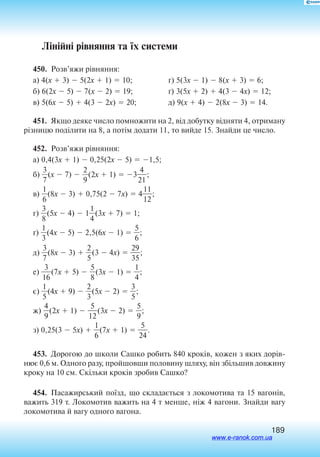 189
Лінійні рівняння та їх системи
450.  Розв’яжи рівняння:
а) 4(x  3)  5(2x  1)  10;
б) 6(2x  5)  7(x  2)  19;
в) 5(6x  5)  4(3  2x)  20;
г) 5(3x  1)  8(x  3)  6;
ґ) 3(5x  2)  4(3  4x)  12;
д) 9(x  4)  2(8x  3)  14.
451.  Якщо деяке число помножити на 2, від добутку відняти 4, отриману
різницю поділити на 8, а потім додати 11, то вийде 15. Знайди це число.
452.  Розв’яжи рівняння:
а) 0,4(3x  1)  0,25(2x  5)  1,5;
б) 
3
7
(x  7)  
2
9
(2x  1)  3
2
4
1
;
в) 
6
1
(8x  3)  0,75(2  7x)  4
1
1
2
1
;
г) 
3
8
(5x  4)  1
4
1
(3x  7)  1;
ґ) 
3
1
(4x  5)  2,5(6x  1)  
5
6
;
д) 
3
7
(8x  3)  
2
5
(3  4x)  
3
2
5
9
;
е) 
1
3
6
(7x  5)  
5
8
(3x  1)  
4
1
;
є) 
5
1
(4x  9)  
2
3
(5x  2)  
3
5
;
ж) 
4
9
(2x  1)  
1
5
2
(3x  2)  
5
9
;
з) 0,25(3  5x)  
6
1
(7x  1)  
2
5
4
.
453.  До­рогою до шко­ли Саш­ко ро­бить 840 кроків, ко­жен з яких дорів
нює 0,6 м. Од­но­го ра­зу, прой­шов­ши по­ло­ви­ну шля­ху, він збільшив до­вжи­ну
кро­ку на 10 см. Скільки кроків зро­бив Саш­ко?
454.  Па­са­жирсь­кий поїзд, що скла­дається з  ло­ко­мо­ти­ва та 15 ва­гонів,
ва­жить 319 т. Ло­ко­мо­тив ва­жить на 4 т мен­ше, ніж 4 ва­го­ни. Знай­ди ва­гу
ло­ко­мо­ти­ва й  ва­гу од­но­го ва­го­на.
www.e-ranok.com.ua
 