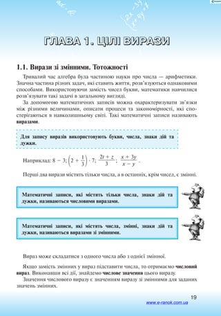 19
ГЛАВА 1. ЦІЛІ ВИРАЗИ
1.1. Вирази зі змінними. Тотожності
Тривалий час алгебра була частиною науки про числа — арифметики.
Значна частина різних задач, які ставить життя, розв’язуються однаковими
способами. Використовуючи замість чисел букви, математики навчилися
розв’язувати такі задачі в загальному вигляді.
За допомогою математичних записів можна охарактеризувати зв’язки
між різними величинами, описати процеси та закономірності, які спо
стерігаються в навколишньому світі. Такі математичні записи називають
виразами.
Для запису виразів використовують букви, числа, знаки дій та
дужки.
Наприклад: 8  3; 2  
3
1
 7;
2t  z

3
;
x  3y

x  y
.
Перші два вирази містять тільки числа, а в останніх, крім чисел, є змінні.
Математичні записи, які містять тільки числа, знаки дій та
дужки, називаються числовими виразами.
Математичні записи, які містять числа, змінні, знаки дій та
дужки, називаються виразами зі змінними.
Вираз може складатися з одного числа або з однієї змінної.
Якщо замість змінних у вираз підставити числа, то отримаємо числовий
вираз. Виконавши всі дії, знайдемо числове значення цього виразу.
Значення числового виразу є значенням виразу зі змінними для заданих
значень змінних.
www.e-ranok.com.ua
 