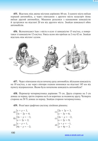190
455.  Відстань між дво­ма міста­ми дорівнює 80 км. З од­но­го міста виїхав
пер­ший ав­то­мобіль, а  че­рез півго­ди­ни з  дру­го­го міста на­зустріч йо­му
виїхав дру­гий ав­то­мобіль. Ма­ши­ни ру­ха­лися з  од­на­ко­вою швидкістю
й зустріли­ся на відстані 20 км від дру­го­го міста. Знай­ди швид­кості обох
ав­то­мобілів.
456.  Ве­ло­си­пе­дист їхав з міста в се­ло зі швидкістю 15 км/год, а повер
тався зі швидкістю 12 км/год. Увесь шлях він проїхав за 2 го­д 42 хв. Знай­ди
відстань між містом і се­лом.
457.  Через півгодини після початку руху автомобіль збільшив швидкість
на 10 км/год, а ще через півтори години опинився на відстані 145 км від
пункту відправлення. Якою була початкова швидкість автомобіля?
458.  Периметр чотирикутника дорівнює 75 см. Друга сторона на 5 см
довша за першу, третя сторона на 6 см коротша за подвоєну другу. Четверта
сторона на 50 % довша за першу. Знайди сторони чотирикутника.
459.  Розв’яжи графічно систему лінійних рівнянь:
а) x  y  3,
3x  2y  4;
б) 2x  y  3,
x  3y  2;
в) x  y  1,
4x  y  2;
г) 2x  3y  3,
x  3y  6;
ґ) 2x  y  2,
x  2y  9;
д) x  y  1,
x  4y  2.
www.e-ranok.com.ua
 