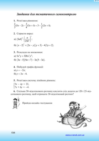 194
Завдання для тематичного самоконтролю
1.  Розв’яжи рівняння:
2
3
5 2
3
4
3 1 3
1
2
2 1( ) ( ) ( ).x x x− − + = − +
2.  Спрости вираз:
à
á
) ;
) .
5
25
2 2 3 4 3 2
6
2
3
2
ab
a
b
x x y y y
( ) ⋅






−( ) + −( ) +( )− +( )
3.  Розклади на множники:
à
á
) ;
) .
5 320
3 5 4 7 3 5 3
6 3 4
x y x y
a a a a
+
−( ) +( )− −( )
4.  Побудуй графік функції:
à
á
) ;
) .
y x
y x
=−
= −
2
3 4
5.  Розв’яжи систему лінійних рівнянь:

5x  4y  22,
7x + 6y  –4.
6.  Скільки 50-відсоткового розчину кислоти слід додати до 120 г 25-від
соткового розчину, щоб отримати 30-відсотковий розчин?
 Пройди онлайн-тестування	
www.e-ranok.com.ua
 
