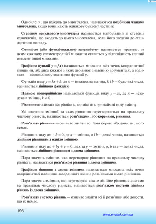 196
Одночлени, що входять до многочлена, називаються подібними членами
многочлена, якщо вони мають однакову буквену частину.
Степенем ненульового многочлена на­зи­ва­ється найбільший зі сте­пенів
од­но­членів, що входять до цього многочлена, коли його зведено до стан
дартного вигляду.
Функцією (або функціональною залежністю) називається правило, за
яким кожному елементу однієї множини ставиться у відповідність єдиний
елемент іншої множини.
Графіком функції y = f(x) називається множина всіх точок координатної
площини, абсциса кожної з яких дорівнює значенню аргумента x, а орди
ната — відповідному значенню функції y.
Функція виду y = kx + b, де x — незалежна змінна, k і b — будь-які числа,
називається лінійною функцією.
Прямою пропорційністю називається функція виду y = kx, де x — неза
лежна змінна, k ≠ 0.
Рівнянням називається рівність, що містить принаймні одну змінну.
Усі значення змінної, за яких рівняння перетворюється на правильну
числову рівність, називаються розв’язками, або коренями, рівняння.
Розв’язати рівняння — означає знайти всі його корені або довести, що їх
немає.
Рівняння виду ax + b = 0, де х — змінна, a і b — деякі числа, називається
лінійним рівнянням з однією змінною.
Рівняння виду ax + by + c = 0, де x та y — змінні, a, b та c — деякі числа,
називається лінійним рівнянням з двома змінними.
Пара значень змінних, яка перетворює рівняння на правильну числову
рівність, називається розв’язком рівняння з двома змінними.
Графіком рівняння з двома змінними називається множина всіх точок
координатної площини, координати яких є роз­в’язками цього рівняння.
Пара значень змінних, що перетворює кожне лінійне рівняння системи
на правильну числову рівність, називається розв’язком системи лінійних
рівнянь із двома змінними.
Розв’язати систему рівнянь — означає знайти всі її розв’язки або довести,
що їх немає.
www.e-ranok.com.ua
 