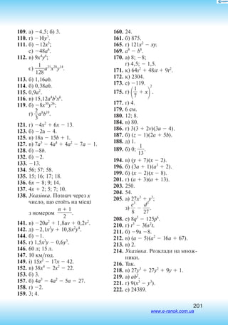 201
109.	а) 4,5; б) 3.
110.	ґ) 10y3
.
111.	б) 12x5
;
	е) 48a6
.
112.	в) 9x4
y4
;
	є) 
12
1
8
a21
x28
y14
.
113.	б) 1,16ab.
114.	б) 0,38ah.
115.	0,9a2
.
116.	в) 15,12a4
b5
x6
.
119.	б) 8x30
y26
;
	ґ) 
2
3
a8
b10
.
121.	г) 4x2
 6x  13.
123.	б) 2а  4.
125.	в) 18а  15b  1.
127.	в) 7a5
 4a4
 4a2
 7a  1.
128.	б) –8b.
132.	б) 2.
133.	13.
134.	56; 57; 58.
135.	15; 16; 17; 18.
136.	6x  8; 9; 14.
137.	4x  2; 5; 7; 10.
138.	Указівка. Познач через x
число, що стоїть на місці
з номером
n  1

2
.
141.	в) 20u2
 1,8uv  0,2v2
.
142.	д) 2,1x3
y  10,8x2
y4
.
144.	б) 1.
145.	г) 1,5x3
y  0,6y3
.
146.	60 л; 15 л.
147.	10 км/год.
149.	і) 15x2
 17x  42.
152.	в) 38x4
 2x2
 22.
153.	б) 3.
157.	б) 4a3
 4a2
 5a  27.
158.	ґ) 2.
159.	3; 4.
160.	24.
161.	б) 875.
165.	г) 121x2
 xy.
169.	a8
 b8
.
170.	а) 8; 8;
	 г) 4,5;  1,5.
171.	к) 64s2
 48st  9t2
.
172.	к) 2304.
173.	е) 119.
175.	г) 
7
1
  x

2
.
177.	ґ) 4.
179.	6 см.
180.	12; 8.
184.	в) 80.
186.	г) 3(3  2v)(3u  4).
187.	б) (z  1)(2a  5b).
188.	д) 1.
189.	б) 0; 
1
1
3
.
194.	в) (y  7)(x  2).
196.	б) (3a  1)(a3
 2).
199.	б) (x  2)(x  8).
201.	г) (a  3)(a  13).
203.	250.
204.	54.
205.	а) 27x3
 y3
;
	з) 
c
8
3
  
2
d
7
3
.
208.	е) 8q3
 125p6
.
210.	г) t3
 36s2
t.
211.	б) 9а 8.
212.	в) (a  5)(a2
 16a  67).
213.	в) 2.
214.	Указівка. Розк­ла­ди на множ­
ни­ки.
216.	Так.
218.	в) 27y3
 27y2
 9y  1.
219.	а) ab2
.
221.	г) 9(x3
 y3
).
222.	е) 24389.
www.e-ranok.com.ua
 