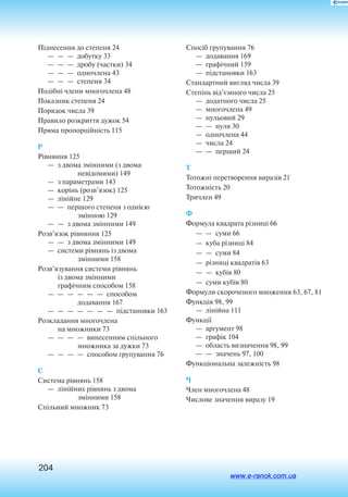 204
Піднесення до степеня 24
— — — добутку 33
— — — дробу (частки) 34
— — — одночлена 43
— — — степеня 34
Подібні члени многочлена 48
Показник степеня 24
Порядок числа 39
Правило розкриття дужок 54
Пряма пропорційність 115
Р
Рівняння 125
—  з двома змінними (з двома
невідомими) 149
—  з параметрами 143
—  корінь (розв’язок) 125
—  лінійне 129
—  —  першого степеня з однією
змінною 129
—  —  з двома змінними 149
Розв’язок рівняння 125
—  —  з двома змінними 149
—  системи рівнянь із двома
змінними 158
Розв’язування системи рівнянь
із двома змінними
графічним способом 158
— — — — — — способом
додавання 167
— — — — — — — підстановки 163
Розкладання многочлена
на множники 73
— — — — винесенням спільного
множника за дужки 73
— — — — способом групування 76
С
Система рівнянь 158
—  лінійних рівнянь з двома
змінними 158
Спільний множник 73
Спосіб групування 76
—  додавання 169
—  графічний 159
—  підстановки 163
Стандартний вигляд числа 39
Степінь від’ємного числа 25
—  додатного числа 25
—  многочлена 49
—  нульовий 29
— — нуля 30
—  одночлена 44
—  числа 24
— — перший 24
Т
Тотожні перетворення виразів 21
Тотожність 20
Тричлен 49
Ф
Формула квадрата різниці 66
— — суми 66
—  куба різниці 84
— — суми 84
—  різниці квадратів 63
— — кубів 80
—  суми кубів 80
Формули скороченого множення 63, 67, 81
Функція 98, 99
—  лінійна 111
Функції
—  аргумент 98
—  графік 104
—  область визначення 98, 99
—  —  значень 97, 100
Функціональна залежність 98
Ч
Член многочлена 48
Числове значення виразу 19
www.e-ranok.com.ua
 