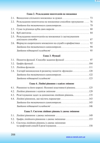 206
Глава 2. Розкладання многочленів на множники
2.1. 	 Винесення спільного множника за дужки. . . . . . . . . . . . . . . . . . . . . .  73
2.2. 	 Розкладання многочлена на множники способом групування. . . .  76
Завдання для тематичного самоконтролю. . . . . . . . . . . . . . . . . . . . . . .  79
2.3. 	 Сума та різниця кубів двох виразів. . . . . . . . . . . . . . . . . . . . . . . . . . . .  80
2.4. 	 Куб двочлена. . . . . . . . . . . . . . . . . . . . . . . . . . . . . . . . . . . . . . . . . . . . . . .  84
2.5. 	 Розкладання многочленів на множники із застосуванням
декількох способів. . . . . . . . . . . . . . . . . . . . . . . . . . . . . . . . . . . . . . . . . .  87
2.6. 	 Формули скороченого множення на службі в арифметики . . . . . . .  92
Завдання для тематичного самоконтролю. . . . . . . . . . . . . . . . . . . . . . .  94
Завдання підвищеної складності . . . . . . . . . . . . . . . . . . . . . . . . . . . . . . .  95
Глава 3. Функції
3.1. 	 Поняття функції. Способи задання функції. . . . . . . . . . . . . . . . . . . .  97
3.2. 	 Графік функції. . . . . . . . . . . . . . . . . . . . . . . . . . . . . . . . . . . . . . . . . . . . . . 104
3.3. 	 Лінійна функція. . . . . . . . . . . . . . . . . . . . . . . . . . . . . . . . . . . . . . . . . . . . 111
3.4. 	 З історії виникнення й розвитку поняття «функція». . . . . . . . . . . . . 120
Завдання для тематичного самоконтролю. . . . . . . . . . . . . . . . . . . . . . . 122
Завдання підвищеної складності . . . . . . . . . . . . . . . . . . . . . . . . . . . . . . . 123
Глава 4. Лінійні рівняння з однією змінною
4.1. 	 Рівняння та його корені. Основні ­властивості рівнянь. . . . . . . . . . . 125
4.2. 	 Лінійне рівняння з однією змінною. . . . . . . . . . . . . . . . . . . . . . . . . . . 129
4.3. 	 Розв’язування задач за допомогою лінійних рівнянь. . . . . . . . . . . . . 135
4.4. 	 Лінійні рівняння, що містять параметри. . . . . . . . . . . . . . . . . . . . . . . 143
Завдання для тематичного самоконтролю. . . . . . . . . . . . . . . . . . . . . . . 145
Завдання підвищеної складності . . . . . . . . . . . . . . . . . . . . . . . . . . . . . . . 146
Глава 5. Системи лінійних рівнянь із двома змінними
5.1. 	 Лінійні рівняння з двома змінними . . . . . . . . . . . . . . . . . . . . . . . . . . . 149
5.2. 	 Графік лінійного рівняння з двома змінними. . . . . . . . . . . . . . . . . . . 153
5.3. 	 Система лінійних рівнянь із двома змінними
та графічний спосіб її розв’язування. . . . . . . . . . . . . . . . . . . . . . . . . . . 158	. . . . 
www.e-ranok.com.ua
 
