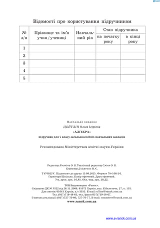 Навчальне видання
Цейтлін Ольга Ігорівна
«Алгебра»
підручник для 7 класу загальноосвітніх навчальних закладів
Рекомендовано Міністерством освіти і науки України
Редактор Костіна О. В. Технічний редактор Сміян О. В.
Коректор Долженко Н. Є.
Т470025У. Підписано до друку 15.09.2015. Формат 70×100/16.
Гарнітура Шкільна. Папір офсетний. Друк офсетний.
Ум. друк. арк. 16,85. Обл.-вид. арк. 20,22.
ТОВ Видавництво «Ранок».
Свідоцтво ДК № 3322 від 26.11.2008. 61071 Харків, вул. Кібальчича, 27, к. 135.
Для листів: 61045 Харків, а/с 3355. E-mail: office@ranok.com.ua
Тел. (057) 719-48-65, тел./факс (057) 719-58-67.
З питань реалізації: (057) 727-70-80, 727-70-77. E-mail: commerce@ranok.com.ua
www.ranok.com.ua
Відомості про користування підручником
№
з/п
Прізвище та ім’я
учня / учениці
Навчаль­
ний рік
Стан підручника
на початку
року
в кінці
року
1
2
3
4
5
www.e-ranok.com.ua
 