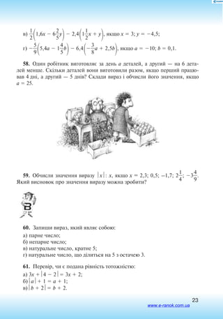 23
в) 
2
1

1,6x  6
2
5
y
 2,4
1
2
1
x  y
, якщо x  3; y  4,5;
г) 
5
9

5,4a  1
4
5
b
 6,4

3
8
a  2,5b
, якщо a  10; b  0,1.
58.  Один робітник виготовляє за день a де­та­лей, а другий — на 6 дета
лей менше. Скільки деталей вони виготовили разом, якщо перший працю
вав 4 дні, а другий — 5 днів? Склади вираз і обчисли його значення, якщо
a  25.
59.  Обчисли значення виразу x: x, якщо x = 2,3; 0,5; –1,7; 2
4
1
; 3
4
9
.
Який висновок про значення виразу можна зробити?
60.  Запиши вираз, який являє собою:
а) парне число;
б) непарне число;
в) натуральне число, кратне 5;
г) натуральне число, що ділиться на 5 з остачею 3.
61.  Перевір, чи є подана рівність тотожністю:
а) 3x 4  2 3x  2;
б)a 1  a  1;
в)b  2 b  2.
www.e-ranok.com.ua
 
