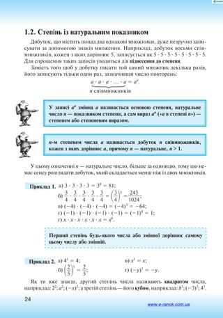 24
1.2. Степінь із натуральним показником
Добуток, що містить понад два однакові множники, дуже незручно запи
сувати за допомогою знаків множення. Наприклад, добуток восьми спів­
множників, кожен з яких дорівнює 5, записується як 5  5  5  5  5  5  5  5.
Для спрощення таких записів уводиться дія піднесення до степеня.
Замість того щоб у добутку писати той самий множник декілька разів,
його записують тільки один раз, зазначивши число повторень:
a  a  a  …  a  an
.
n співмножників
У записі an
змінна a називається основою степеня, натуральне
число n — показником степеня, а сам вираз an
(«a в степені n») —
степенем або степеневим виразом.
nм степенем числа a називається добуток n співмножників,
кожен з яких дорівнює a, причому n — натуральне, n  1.
У цьому означенні n — натуральне число, більше за одиницю, тому що не­-
має сенсу розглядати добуток, який складається менш ніж із двох множників.
	 Приклад 1. а) 3  3  3  3  34
 81;
б) 
3
4
  
3
4
  
3
4
  
3
4
  
3
4
  
3
4

5

1
2
0
4
2
3
4
;
в) (4)  (4)  (4)  (4)3
 64;
г) (1)  (1)  (1)  (1)  (1)4
 1;
ґ) x  x  x  x  x  x  x6
.
Перший степінь будьякого числа або змінної дорівнює самому
цьому числу або змінній.
	 Приклад 2. 	а) 41
 4;	в) x1
 x;
б) 
2
5

1
 
2
5
;	 г) (y)1
 y.
Як ти вже знаєш, другий степінь числа називають квадратом числа,
на­приклад: 22
; a2
; (x)2
; а третій степінь — його кубом, наприклад: b3
; (3)3
; 43
.
www.e-ranok.com.ua
 
