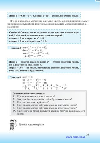 25
Якщо a  0, то a  0, і вираз (a)n
 — степінь від’ємного числа.
Згідно з правилом множення від’ємних чисел, за умови парної кількості
множників добуток буде додатним, а якщо кількість множників непарна —
від’ємним.
Степінь від’ємного числа додатний, якщо показник степеня пар
ний, і від’ємний, якщо показник степеня непарний:
якщо a  0 та n парне, то an
 0;
якщо a  0 та n непарне, то an
 0.
	 Приклад 3. а) (2)5
 25
 32;
б) (3)4
 34
 81;
в) (1)273
 1273
 1;
г) (1)2008
 12008
 1.
Якщо a — додатне число, то вираз an
 — степінь додатного числа,
він є додатним за будьякого n.
Вираз (an
)  — це число, протилежне степеню додатного числа,
воно є від’ємним за будьякого n.
	 Приклад 4. а) 23
 8;
б) 23
 (23
)  8;
в) 42
 (42
)  16;
г) 1
3
1


3


4
3


3
 
4
3
  
4
3
  
4
3
  
2
64
7
  2
2
10
7
.
Запитання для самоконтролю
1.	 Що називається степенем числа a?
2.	 Чому дорівнює перший степінь будьякого числа?
3.	 Що таке квадрат і куб числа?
4.	 Яких значень може набувати степінь від’ємного числа?
5.	 Яких значень може набувати степінь додатного числа?
6*.	Яких значень може набувати степінь модуля раціонального
числа?
  Дивись відеоматеріали
www.e-ranok.com.ua
 