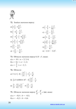28
72.  Знайди значення виразу:
а) 1
2
1
 : 3
3
4

3
;
б) 2
4
1
  
6
1

2
;
в) 3
3
4
 : 4
6
1

3
;
г) 1
2
3
 : 5
5
6

4
;
ґ) 
2
3
  
3
4

2
;
д) 
2
1
  
8
1

3
;
е) 
2
5
  
1
1
0

4
;
є) 
2
5
  
2
3

3
;
ж) 3  
5
9
  
2
1

3
;
з) 2
2
7
  
8
2
0
1

4
;
і) 
2
3
  
5
6

3
;
к) (1,8  3,2)2
.
73.  Обчисли значення виразу 0,18  xn
, якщо:
а) x  10 і n  2; 3; 4;
б) x  0,1 і n  1; 2;
в) x  
2
3
 і n  2; 3.
74.  Обчисли:
a
б
) , : ;
) , ,
3 1 2 4
3
5
1
1
2
1
4
2 5 0 00014 10 5
2
3
2
4
⋅ − −





 ⋅ − +
⋅ ⋅ − ⋅





 −
− ⋅





 − ⋅ −






−
2
1
1
5
1
5
5
8
3
2
5
6
2
3
1
4
;
)в .
75.  Обчисли значення виразу
a
b
b
a
ab
2 2
2− + , якщо:
а) a  –0,8 і b  –0,5;
б) a  –0,2 і b  0,4.
www.e-ranok.com.ua
 