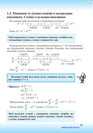 29
1.3. Множення та ділення степенів із натуральним
показником. Степінь із нульовим показником
Розглянемо добуток степенів з однаковими основами:
am
 an
 a  a  …  a  a  a  …  a  a  a  …  a  amn
.
	m разів	 n разів	 (m  n) разів
Отже, am
 an
 amn
.
Щоб перемножити степені з однаковими основами, потрібно дода
ти показники степенів, а основу залишити без змін.
Тепер розділимо степені з однаковими основами (a  0), припускаючи,
що натуральний показник степеня діленого більший, ніж натуральний
показник степеня дільника:
a
a
m
n

a  a  …  a

a  a  …  a

a  a  …  a  a  a  …  a

a  a  …  a
 a  a  …  a  am–n
.
(m  n) разівn разівm разів
(m  n) разівn разів n разів
Тому
a
a
m
n  amn
, якщо a  0 та m  n.
Нульовий степінь будьякого числа, відмінного від нуля, дорів
нює одиниці: a0
 1.
	 Приклад 1. а) 270
 1;
б)

2
7


0
 1;
в) (0,13)0
 1;
г) (127,82)0
 1.
Припускаючи, що m  n, отримаємо:
a
a
m
n 
a
a
m
m  amm
 a0
 1.
Таким чином,
a
a
m
n
 amn
, якщо a  0 та m  n.
Щоб розділити степені з однаковими основами, потрібно від
показника степеня діленого відняти показник степеня дільника,
а основу залишити без змін.
www.e-ranok.com.ua
 