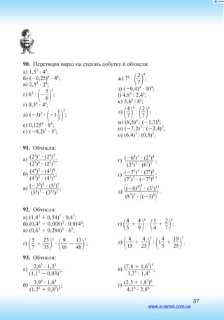37
90.  Перетвори вираз на степінь добутку й обчисли:
а) 1,53
 43
;
б) (0,25)8
 48
;
в) 2,54
 24
;
г) 63


5
6


3
;
´) 0,54
 44
;
д) (3)3

1
3
1


3
;
е) 0,1259
 89
;
є) (0,2)5
 55
;
ж) 74


2
7


4
;
з) (0,4)4
 104
;
і) 4,85 : 2,45
;
к) 5,62 : 82
;
л) 
4
7


6
:

2
7


6
;
м) (8,5)4 : (1,7)4
;
н) (7,2)3 : (2,4)3
;
о) (6,4)5 : (0,8)5
.
91.  Обчисли:
а) (23
)5
 (24
)4

(25
)4
 (22
)5;
б) (44
)2
 (43
)6

(45
)2
 (42
)9;
в) (33
)8
 (52
)7

(54
)3
 (311
)2 ;
г) (64
)3
 (27
)4

(25
)5
 (62
)5 ;
ґ) (73
)5
 (78
)4

(77
)3
 (74
)6 ;
д) (8)9

4
 (32
)13

(87
)5
 (3)8

3
.
92.  Обчисли:
а) (1,42
 0,54)7
 0,47
;
б) (0,43
 0,008)2 : 0,0142
;
в) (0,63
 0,284)5
 65
;
г) 
5
7
  
2
3
3
5


3


1
9
6
  
4
13
8


3
;
ґ)

4
5
  
4
9


4


4
1
  
2
7


4
;
д) 
1
4
5
  
2
4
5


3
:
1
4
5
  
2
19
5


3
.
93.  Обчисли:
а) 2,63
 1,23

(1,12
 0,03)3;
б) 3,94
 1,64

(1,22
 0,82
)4;
в) (7,8  1,62
)5

3,75
 1,45 ;
г) (2,5 + 1,82
)6

4,16
 2,86
.
www.e-ranok.com.ua
 