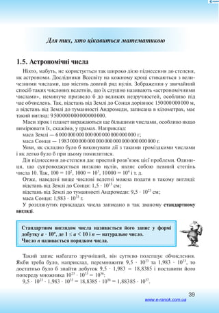 39
Для тих, хто цікавиться математикою
1.5. Астрономічні числа
Ніхто, мабуть, не користується так широко дією піднесення до степеня,
як астрономи. Дослідники Всесвіту на кожному кроці стикаються з вели
чезними числами, що містять довгий ряд нулів. Зображення у звичайний
спосіб таких числових велетнів, що їх слушно називають «астрономічними
числами», неминуче призвело б до великих незручностей, особливо під
час обчислень. Так, відстань від Землі до Сонця дорівнює 150 000 000 000 м,
а відстань від Землі до туманності Андромеди, записана в кілометрах, має
такий вигляд: 9 500 000 000 000 000 000.
Маси зірок і планет виражаються ще більшими числами, особливо якщо
вимірювати їх, скажімо, у грамах. Наприклад:
маса Землі — 6 000 000 000 000 000 000 000 000 000 г;
маса Сонця — 1 983 000 000 000 000 000 000 000 000 000 000 г.
Уяви, як складно було б виконувати дії з такими громіздкими числами
і як легко було б при цьому помилитися.
Дія піднесення до степеня дає простий розв’язок цієї проблеми. Одини­
ця, що супроводжується низкою нулів, являє собою певний степінь
числа 10. Так, 100 = 102
, 1000 = 103
, 10 000 = 104
і т. д.
Отже, наведені вище числові велетні можна подати в такому вигляді:
відстань від Землі до Сонця: 1,5  1013
см;
відстань від Землі до туманності Андромеди: 9,5  1023
см;
маса Сонця: 1,983  1033
г.
У розглянутих прикладах числа записано в так званому стандартному
вигляді.
Стандартним виглядом числа називається його запис у формі
добутку а  10n
, де 1 ≤ а  10 і n — натуральне число.
Число n називається порядком числа.
Такий запис набагато зручніший, він суттєво полегшує обчислення.
Якби треба було, наприклад, перемножити 9,5  1023
та 1,983  1033
, то
достатньо було б знайти добуток 9,5  1,983  18,8385 і поставити його
попереду множника 1023
 1033
 1056
:
9,5  1023
 1,983  1033
= 18,8385  1056
= 1,883 85  1057
.
www.e-ranok.com.ua
 