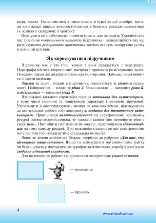 4
поля, ідеали. Ознайомитися з ними можна в курсі вищої алгебри, мето
ди якої дедалі ширше використовуються в багатьох розділах математики
і є однією зі складових її прогресу.
Опанувати всі ці абстрактні поняття можна, але не одразу. Уважність під
час вивчення теоретичного матеріалу підручника і наполегливість під час
розв’язування різнорівневих практичних завдань стануть запорукою успіху
в навчанні алгебри.
Як користуватися підручником
Підручник має п’ять глав, кожна з яких складається з параграфів.
Параграфи містять теоретичний матеріал і приклади розв’язування задач.
Наведено також дві додаткові глави для повторення. Найважливіші понят
тя й факти виділено.
Вправи та задачі, подані в підручнику, поділяються за рівнями склад
ності. Найпростіші — завдання рівня А, більш складні — завдання рівня Б,
найскладніші — завдання рівня В.
Наприкінці кожного параграфа подано запитання для самоконтролю,
у тому числі творчого та пошукового характеру (позначені зірочкою).
Узагальнити й систематизувати знання за кожною темою, підготуватися
до контрольної роботи тобі допоможуть завдання для тематичного само-
контролю. Пройшовши онлайн-тестування на електронному освітньому
ресурсі interactive.ranok.com.ua, ти зможеш самостійно перевірити рівень
своїх знань. Поглибити свої знання ти можеш, переглянувши відеоматері-
али на тому самому ресурсі. Про можливість скористатися електронними
матеріалами тобі нагадуватиме спеціальна позначка.
Якщо ти хочеш довідатися більше, звернись до рубрики «Для тих, хто
цікавиться математикою». Якщо ти займаєшся в математичному гуртку
чи береш участь у математичних турнірах та олімпіадах, спробуй розв’язати
завдання підвищеної складності.
Для полегшення роботи з підручником використано умовні позначки:
— означення
— правило
www.e-ranok.com.ua
 