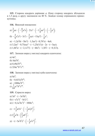 47
115.  Сторона квадрата дорівнює a. Одну сторону квадрата збільшили
в 1,5 разу, а другу зменшили на 40 %. Знайди площу отриманого прямо­
кутника.
116.  Виконай множення:
а) 
2
3
ax 

7
6
a2
x
 21x3

1
4
1
ax2


3
1
a3
;
б) 
2
9
x2
y3
(3x5
)  
2
5
xy(15xy4
)  
4
1
y3
;
в) 1,2a2
b(3bx2
)  1,5ax3
(0,7b2
x)  4ab;
г) 3,2ax3
 0,75axy2
 (1,25a3
x2
y)  2x  (3ay);
ґ) 1,8b2
st  (2,1s2
t3
)  (4bs2
)  1,5b2
t  (0,5s2
t).
117.  Запиши вираз у вигляді квадрата одночлена:
а) 4a4
;
б) 16a6
b2
;
в) 0,49a8
b10
;
г) 324a10
b12
c16
.
118.  Запиши вираз у вигляді куба одночлена:
а) 8a9
;
б) 0,027a9
b30
;
в) 1000a3
b15
;
г) 
6
1
4
a15
b27
c99
.
119.  Спрости вираз:
а) 5a6
 (3a2
b)2
;
б) (x4
y3
)7
 8x2
y5
;
в) (0,1a2
bc5
)2
 100bc4
;
г) 1
3
5
m4
n3


2
1
m3
p6

3
;
ґ) 2
4
1
a5
b 

2
3
ab3

3
;
д) (5a3
b7
)3


5
1
a2
c6

2
.
www.e-ranok.com.ua
 