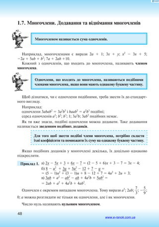 48
1.7. Многочлени. Додавання та віднімання многочленів
Многочленом називається сума одночленів.
Наприклад, многочленами є вирази 2a  1; 3x  y; x2
 3x  5;
2a  5ab  b2
; 7a  2ab 10.
Кожний з одночленів, що входять до многочлена, називають членом
многочлена.
Одночлени, що входять до многочлена, називаються подібними
членами многочлена, якщо вони мають однакову буквену частину.
Щоб дізнатися, чи є одночлени подібними, треба звести їх до стандарт
ного вигляду.
Наприклад:
одночлени 3abab2
 3a2
b3
і baab2
 a2
b3
 подібні;
серед одночленів a2
; b2
; b3
; 1; 3a2
b; 3ab2
подібних немає.
Як ти вже знаєш, подібні одночлени можна додавати. Таке додавання
називається зведенням подібних доданків.
Для того щоб звести подібні члени многочлена, потрібно скласти
їхні коефіцієнти та помножити їх суму на однакову буквену частину.
Якщо подібних доданків у многочлені декілька, їх доцільно однаково
підкреслити.
	 Приклад 1. 	а) 2x  5x  3  6x  7  (2  5  6)x  3  7  3x  4;
б) 8  u2
 3u  5u2
 12  7  u 
 (5  1)u2
 (3  1)u  8  12  7  4u2
 2u  3;
в) 3ab  a2
 ab2
 ab  4a2
b  5ab2

 2ab  a2
 4a2
b  4ab2
.
Одночлен є окремим випадком многочлена. Тому вирази a5
; 2ab; 
3
7
; 
5
9
;
0; a можна розглядати не тільки як одночлени, але і як многочлени.
Число нуль називають нульовим многочленом.
www.e-ranok.com.ua
 