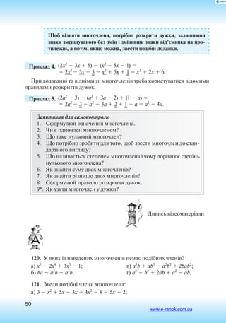 50
Щоб відняти многочлени, потрібно розкрити дужки, залишивши
знаки зменшуваного без змін і змінивши знаки від’ємника на про
тилежні, а потім, якщо можна, звести подібні доданки.
	 Приклад 4. (2x2
 3x  5)  (x2
 5x  1) 
 2x2
 3x  5  x2
 5x  1  x2
 2x  6.
При додаванні та відніманні многочленів треба користуватися відо­мими
правилами розкриття дужок.
	 Приклад 5. (2a2
 3)  (a2
 3a  2)  (1  a) 
 2a2
 3  a2
 3a  2  1  a  a2
 4a.
Запитання для самоконтролю
1.	 Сформулюй означення многочлена.
2.	 Чи є одночлен многочленом?
3.	 Що таке нульовий многочлен?
4.	 Що потрібно зробити для того, щоб звести многочлен до стан
дартного вигляду?
5.	 Що називається степенем многочлена і чому дорівнює степінь
нульового многочлена?
6.	 Як знайти суму двох многочленів?
7.	 Як знайти різницю двох многочленів?
8.	 Сформулюй правило розкриття дужок.
9*.	 Як узяти многочлен у дужки?
  Дивись відеоматеріали
120.  У яких із наведених многочленів немає подібних членів?
а) x5
 2x4
 3x3
 1;
б) ba  a2
b  a3
b;
в) a3
b  ab3
 a2
b2
 2bab2
;
г) a2
 b2
 2ab  a2
 ab.
121.  Зведи подібні члени многочлена:
а) 3  x2
 5x  3x  4x2
 8  5x  2;
www.e-ranok.com.ua
 