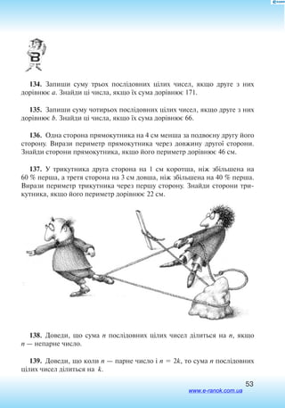 53
134.  Запиши суму трьох послідовних цілих чисел, якщо друге з них
дорівнює a. Знайди ці числа, якщо їх сума дорівнює 171.
135.  Запиши суму чотирьох послідовних цілих чисел, якщо друге з них
дорівнює b. Знайди ці числа, якщо їх сума дорівнює 66.
136.  Одна сторона прямокутника на 4 см менша за подвоєну другу його
сторону. Вирази периметр прямокутника через довжину другої сторони.
Знайди сторони прямокутника, якщо його периметр дорівнює 46 см.
137.  У трикутника друга сторона на 1 см коротша, ніж збільшена на
60 % перша, а третя сторона на 3 см довша, ніж збільшена на 40 % перша.
Вирази периметр трикутника через першу сторону. Знайди сторони три
кутника, якщо його периметр дорівнює 22 см.
138.  Доведи, що сума n послідовних цілих чисел ділиться на n, якщо
n — непарне число.
139.  Доведи, що коли n — парне число і n  2k, то сума n послідовних
цілих чисел ділиться на k.
www.e-ranok.com.ua
 