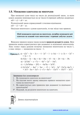 54
1.8. Множення одночлена на многочлен
При множенні суми чисел на число діє розподільний закон, за яким
кожен доданок помножується на це число й отримані добутки додаються:
a(b  c)  ab  ac.
Розподільний закон справедливий і стосовно віднімання:
a(b  c)  ab  ac.
Оскільки многочлен є сумою одночленів, то має місце таке правило.
Щоб помножити одночлен на многочлен, потрібно помножити цей
одночлен на кожний член многочлена і отримані добутки додати.
Виведене правило можна також назвати правилом розкриття дужок. Цим
правилом можна користуватися при додаванні та відніманні многочленів.
Знак «плюс» перед дужкою позначає множення многочлена на число 1,
а знак «мінус» — множення на число 1.
	 Приклад 1. а) (2x2
 5x  3)  1  2x2
 1  (–5x)  1  (–3)  2x2

+ 5x  3;
б) 5(2x  3)  4(x  6)  10x  15  4x  24  6x  39;
в) 2x2
(4x2
 x 7)  8x4
 2x3
 14x2
;
г) 1,5a2
b(4ax  2b2
)  6a3
bx  3a2
b3
;
ґ) 3u3
v(2u2
 4uv2
 5uv  v3
)  3u3
v  2u2
+3u3
v(–4uv2
) 
+ 3u3
v  5uv + 3u3
v  (v3
)  6u5
v  12u4
v3
 15u4
v2
 3u3
v4
.
Запитання для самоконтролю
1.	 Як помножити одночлен на многочлен?
2.	 На підставі яко­го за­ко­ну виведе­но пра­ви­ло мно­жен­ня од­но­
чле­на на мно­го­член?
3.	 Як користуються цим правилом при додаванні та відніманні
многочленів?
4*.	 Подумай, як розділити многочлен на одночлен.
 Дивись відеоматеріали
www.e-ranok.com.ua
 