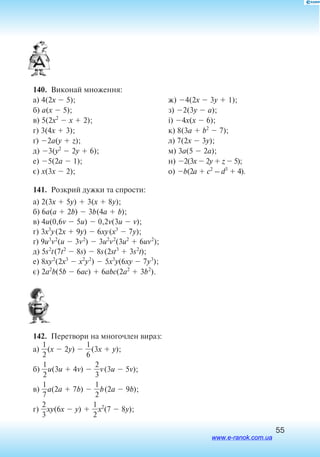 55
140.  Виконай множення:
а) 4(2x  5);
б) a(x  5);
в) 5(2x2
 x  2);
г) 3(4x  3);
ґ) 2a(y  z);
д) 3(y2
 2y  6);
е) 5(2a  1);
є) x(3x  2);
ж) 4(2x  3y  1);
з) 2(3y  a);
і) 4x(x  6);
к) 8(3a  b2
 7);
л) 7(2x  3y);
м) 3a(5  2a);
н) 2(3x  2y  z  5);
о) b(2a  c2
– d3
 4).
141.  Розкрий дужки та спрости:
а) 2(3x  5y)  3(x  8y);
б) 6a(a  2b)  3b(4a  b);
в) 4u(0,6v  5u)  0,2v(3u  v);
г) 3x3
y(2x  9y)  6xy(x3
 7y);
ґ) 9u3
v2
(u  3v2
)  3u2
v2
(3u2
 6uv2
);
д) 5s2
t(7t2
 8s)  8s(2st3
 3s2
t);
е) 8xy2
(2x3
 x2
y2
)  5x3
y(6xy  7y3
);
є) 2a2
b(5b  6ac)  6abc(2a2
 3b2
).
142.  Перетвори на многочлен вираз:
а) 
2
1
(x  2y)  
6
1
(3x  y);
б) 
2
1
u(3u  4v)  
2
3
v(3u  5v);
в) 
7
1
a(2a  7b)  
2
1
b(2a  9b);
г) 
2
3
xy(6x  y)  
2
1
x2
(7  8y);
www.e-ranok.com.ua
 