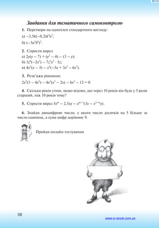58
Завдання для тематичного самоконтролю
1.  Перетвори на одночлен стандартного вигляду:
a) –3,5k(–0,2)k4
n7
;
б) (–3a3
b6
)5
.
2.  Спрости вираз:
a) 2y(y – 7) + (y2
– 4) – (3 – y);
б) 3z4
(–2x2
) – 7z2
x3
 5z;
в) 4x5
(x – 3) – x2
(–5x + 3x2
– 6x3
).
3.  Розв’яжи рівняння:
2x2
(3 – 4x2
) – 4x3
(x3
– 2x) – 6x2
– 12 = 0.
4.  Скільки років учню, якщо відомо, що через 10 років він буде у 5 разів
старший, ніж 10 років тому?
5.  Спрости вираз 5xm
– 2,5xy – xm–1
(3x – x2–m
y).
6.  Знайди двоцифрове число, у якого число десятків на 5 більше за
число одиниць, а сума цифр дорівнює 9.
 Пройди онлайн-тестування
www.e-ranok.com.ua
 