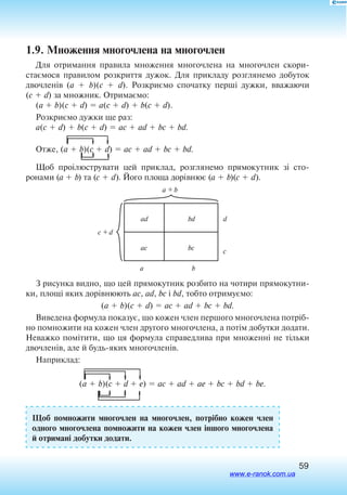59
1.9. Множення многочлена на многочлен
Для отримання правила множення многочлена на многочлен скори­
стаємося правилом розкриття дужок. Для прикладу розглянемо добуток
двочленів (a  b)(c  d). Розкриємо спочатку перші дужки, вважаючи
(c  d) за множник. Отримаємо:
(a  b)(c  d)  a(c  d)  b(c  d).
Розкриємо дужки ще раз:
a(c  d)  b(c  d)  ac  ad  bc  bd.
Отже, (a  b)(c  d)  ac  ad  bc  bd.
Щоб проілюструвати цей приклад, розглянемо прямокутник зі сто­
ронами (a  b) та (c  d). Його площа дорівнює (a  b)(c  d).
ad bd
bcac
d
c
ba
a + b
c + d
З рисунка видно, що цей прямокутник розбито на чотири прямокутни
ки, площі яких дорівнюють ac, ad, bc і bd, тобто отримуємо:
(a  b)(c  d)  ac  ad  bc  bd.
Виведена формула показує, що кожен член першого многочлена потріб
но помножити на кожен член другого многочлена, а потім добутки додати.
Неважко помітити, що ця формула справедлива при множенні не тільки
двочленів, але й будьяких многочленів.
Наприклад:
(a  b)(c  d  e)  ac  ad  ae  bc  bd  be.
Щоб помножити многочлен на многочлен, потрібно кожен член
одного многочлена помножити на кожен член іншого многочлена
й отримані добутки додати.
www.e-ranok.com.ua
 