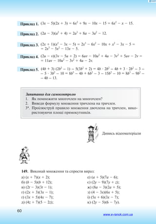 60
	 Приклад 1. (3x  5)(2x  3)  6x2
 9x  10x  15  6x2
 x  15.
	 Приклад 2. (2a  3)(a2
 4)  2a3
 8a  3a2
 12.
	 Приклад 3. (2x  1)(x2
 3x  5)  2x3
 6x2
 10x  x2
 3x  5 
 2x3
 5x2
 13x  5.
	 Приклад 4. (2u  v)(3v  5u  2)  6uv  10u2
 4u  3v2
 5uv  2v 
 11uv  10u2
 3v2
 4u  2v.
	 Приклад 5. (4b + 3) (2b2
– 1) – 5(3b2
+ 2) = 4b  2b2
– 4b + 3  2b2
– 3 –
– 5  3b2
– 10 = 8b3
– 4b + 6b2
– 3 – 15b2
– 10 = 8b3
– 9b2
–
– 4b – 13.
Запитання для самоконтролю
1.	 Як помножити многочлен на многочлен?
2.	 Виведи формулу множення тричлена на тричлен.
3*.	 Проілю­с­т­руй пра­ви­ло мно­жен­ня двоч­ле­на на трич­лен, ви­ко­
ри­с­то­ву­ю­чи площі пря­мо­кут­ників.
 Дивись відеоматеріали
149.  Виконай множення та спрости вираз:
а) (x  7)(x  2);
б) (b  5)(b  12);
в) (2t  3)(3t  1);
г) (2x  3)(3x  1);
´) (3x  5)(4x  7);
д) (4z  7)(5  2z);
е) (a  5)(7a  6);
є) (2y  9)(7y  z);
ж) (8a  3)(2a  5);
з) (4  3x)(6x  5);
і) (5x  6)(3x  7);
к) (2y  5)(6  7y).
www.e-ranok.com.ua
 