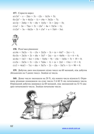 62
157.  Спрости вираз:
а) (3x2
 x  2)(x  3)  (2x  1)(3x  5);
б) (2a2
 5a  6)(2a  1)  (4a  3)(2a  7);
в) (3y  2)(6y  5)  (4y  1)(5y  3)  2y(y  5);
г) (a2
 2a  7)(a  3)  (2a2
 4a  5)(3a  1);
ґ) (2u2
 3u  6)(2u  3)  (3u2
 u  5)(4  5u).
158.  Розв’яжи рівняння:
а) (4x  5)(2x  1)  (3x  2)(2x  3)  (x  6)(7  2x)  1;
б) (5x  2)(5x  2)  (8x  3)(7  2x)  (x  4)(9x  1)  6  0;
в) (6x  1)(3  4x)  (14x  5)(4x  9)  (4x  1)(8x  5)  19  0;
г) (5x  3)(5x  3)  (2x  7)(6x  1)  (x  2)(1  13x)  13  0;
ґ) (3  4x)(3  7x)  (6x  5)(7x  2)  (2x  5)(7x  1)  90  0.
159.  Добуток двох послідовних цілих чисел на 60 менший, ніж добуток
збільшених на 5 даних чисел. Знайди ці числа.
160.  Де­я­ке чис­ло змен­ши­ли на 20 %, від но­во­го чис­ла відня­ли 6. От­ри­
ма­ну різни­цю по­мно­жи­ли на су­му чис­ла 2 й  60 % від по­чат­ко­во­го чис­ла.
Отриманий добуток виявився на 60 менший, ніж зменшений на 52 % ква
драт початкового числа. Знайди початкове число.
www.e-ranok.com.ua
 