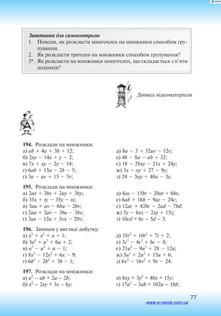 77
Запитання для самоконтролю
1.	 Поясни, як розкласти многочлен на множники способом гру
пування.
2.	 Як розкласти тричлен на множники способом групування?
3*.	 Як розкласти на множники многочлен, що складається з п’яти
доданків?
 Дивись відеоматеріали
194.  Розклади на множники:
а) ab  4a  3b  12;
б) 2xy  14x  y  2;
в) 7x  xy  2y  14;
г) 6ab  15a  2b  5;
´) 3u  uv  15  5v;
д) 8u  3  32uv  12v;
е) 4b  8a  ab  32;
є) 18  28xy  21x  24y;
ж) 3x  xy  27  9y;
з) 24  5ay  40a  3y.
195.  Розклади на множники:
а) 2ax  3bx  2ay  3by;
б) 35x  ty  35y  tx;
в) 3au  av  6bu  2bv;
г) 2au  2av  3bu  3bv;
ґ) 3ux  12u  5vx  20v;
д) 8as  15bt  20at  6bs;
е) 6ab  16b  9ac  24c;
є) 12ac  42bc  2ad  7bd;
ж) 5y  6xz  2xy  15z;
з) 10cd + 6c – 5d – 3.
196.  Запиши у вигляді добутку:
а) x3
 x2
 x  1;
б) 3a4
 a3
 6a  2;
в) a3
 a2
 a  1;
г) 8x3
 12x2
 6x  9;
ґ) 6b3
 2b2
 3b  1;
д) 35t3
 10t2
 7t  2;
е) 3c3
 4c2
 6c  8;
є) 21u2
 9u3
 28  12u;
ж) 5u3
 2u2
 15u  6;
з) 6v3
 16v2
 9v  24.
197.  Розклади на множники:
а) a2
– ab + 2a – 2b;
б) x2
– 2xy + 3x – 6y;
в) 8xy + 3y2
+ 40x + 15y;
г) 17a2
– 3ab + 102a – 18b;
www.e-ranok.com.ua
 