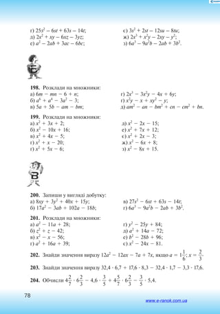 78
´) 25s
2
– 6st + 63s – 14t;
д) 2x2
+ xy – 6xz – 3yz;
е) a2
– 2ab + 3ac – 6bc;
є) 3s2
+ 2st – 12su – 8tu;
ж) 2x3
+ x2
y – 2xy – y2
;
з) 6a3
– 9a2
b – 2ab + 3b2
.
198.  Розклади на множники:
а) 6m  mn  6  n;
б) a6
 a4
 3a2
 3;
в) 5a  5b  am  bm;
г) 2x3
 3x2
y  4x  6y;
´) x2
y  x  xy2
 y;
д) am2
 an  bm2
 cn  cm2
 bn.
199.  Розклади на множники:
а) x2
 3x  2;
б) x2
 10x  16;
в) x2
 4x  5;
г) x2
 x  20;
ґ) x2
 5x  6;
д) x2
 2x  15;
е) x2
 7x  12;
є) x2
 2x  3;
ж) x2
 6x  8;
з) x2
 8x  15.
200.  Запиши у вигляді добутку:
а) 8xy  3y2
 40x  15y;
б) 17a2
 3ab  102a  18b;
в) 27s2
 6st  63s  14t;
г) 6a3
 9a2
b  2ab  3b2
.
201.  Розклади на множники:
а) a2
 11a  28;
б) z2
 z  42;
в) x2
 x  56;
г) a2
 16a  39;
ґ) y2
 25y  84;
д) a2
 14a  72;
е) b2
 28b  96;
є) x2
 24x  81.
202.  Знайди значення виразу 12a2
 12ax  7a  7x, якщо a  1
6
1
; x  
2
3
.
203.  Знайди значення виразу 32,4  6,7  17,6  8,3  32,4  1,7  3,3  17,6.
204.  Обчисли 4
2
7
  6
2
3
  4,6  
3
5
  4
5
7
  6
2
3
  
3
5
  5,4.
www.e-ranok.com.ua
 