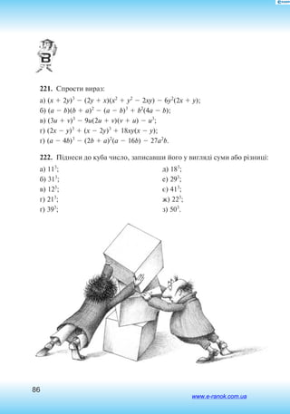 86
221.  Спрости вираз:
а) (x  2y)3
 (2y  x)(x2
 y2
 2xy)  6y2
(2x  y);
б) (a  b)(b  a)2
 (a  b)3
 b2
(4a  b);
в) (3u  v)3
 9u(2u  v)(v  u)  u3
;
г) (2x  y)3
 (x  2y)3
 18xy(x  y);
ґ) (a  4b)3
 (2b  a)2
(a  16b)  27a2
b.
222.  Піднеси до куба число, записавши його у вигляді суми або різниці:
а) 113
;
б) 313
;
в) 123
;
г) 213
;
ґ) 393
;
д) 183
;
е) 293
;
є) 413
;
ж) 223
;
з) 503
.
www.e-ranok.com.ua
 