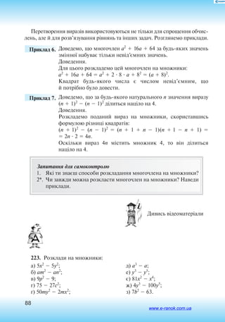 88
Пе­ре­тво­рен­ня ви­разів ви­ко­ри­с­то­вуються не тільки для спро­щен­ня обчис­
лень, але й для розв’язуван­ня рівнянь та інших за­дач. Роз­г­ля­не­мо ­при­кла­ди.
	 Приклад 6. 	­Доведемо, що многочлен a2
 16a  64 за будьяких з­начень
змінної набуває тільки невід’ємних з­нач­ень.
Доведення.
Для ц­­ього розкла­­демо цей м­но­г­очлен на мн­ож­­ники:
a2
 16a  64  a2
 2  8  a  82
 (a  8)2
.
Квадрат будьякого числа є числом невід’ємним, що
й потрібно було довести.
	 Приклад 7. 	Доведемо, що за будьякого натурального n значення виразу
(n  1)2
 (n  1)2
ділиться націло на 4.
Доведення.
Розкладемо поданий вираз на множники, скориставшись
формулою різниці квадратів:
(n  1)2
 (n  1)2
 (n  1  n   1)(n  1  n   1) 
 2n  2  4n.
Оскільки вираз 4n містить множник 4, то він ділиться
на­ціло  на 4.
Запитання для самоконтролю
1.	 Які ти знаєш способи розкладання многочлена на множники?
2*.	 Чи завжди можна розкласти многочлен на множники? Наведи
приклади.
 Дивись відеоматеріали
223.  Розклади на множники:
а) 5x2
 5y2
;
б) am2
 an2
;
в) 9p2
 9;
г) 75  27c2
;
ґ) 50my2
 2mx2
;
д) a3
 a;
е) y3
 y5
;
є) 81x2
 x4
;
ж) 4y3
 100y5
;
з) 7b2
 63.
www.e-ranok.com.ua
 