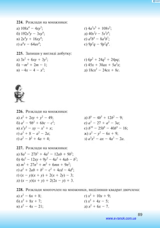 89
224.  Розклади на множники:
а) 108x4
 4xy3
;
б) 192x4
y  3xy4
;
в) 2x4
y  16xy4
;
г) u4
v  64uv4
;
ґ) 4a3
v5
 108v2
;
д) 40s2
t  5s5
t4
;
е) a8
b4
 8a2
b7
;
є) 9p5
q  9p2
q4
.
225.  Запиши у вигляді добутку:
а) 3x2
 6xy  3y2
;
б) m2
 2m  1;
в) 4x  4  x2
;
г) 6p2
 24q2
 24pq;
ґ) 45x  30ax  5a2
x;
д) 18cx2
 24cx  8c.
226.  Розклади на множники:
а) x2
 2xy  y2
 49;
б) a2
 9b2
 6bc  c2
;
в) x3
y2
 xy  x3
 x;
г) a3
 8  a2
 2a;
ґ) a2
 b2
 4a  4;
д) b6
 4b5
 12b2
 9;
е) a3
 27  a2
 3a;
є) b10
 25b8
 40b4
 16;
ж) x2
 y2
 6x  9;
з) a3
x2
 ax  4a3
 2a.
227.  Розклади на множники:
а) 8a3
 27b3
 4a2
 12ab  9b2
;
б) 4x2
 12xy  9y2
 4a2
 4ab  b2
;
в) m3
 27n3
 m2
 6mn  9n2
;
г) a2
 2ab  b2
 c2
 4cd  4d2
;
ґ) (x  y)(x  y)  2(x  2y)  3;
д) (x  y)(x  y)  2(2x  y)  3.
228.  Розклади многочлен на множники, виділивши квадрат двочлена:
а) x2
 6x  8;
б) x2
 8x  7;
в) x2
 4x  21;
г) x2
 10x  9;
ґ) x2
 4x  5;
д) x2
 6x  7.
www.e-ranok.com.ua
 