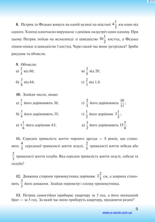 9
8.  Петрик та Федько живуть на одній вулиці на відстані 4
1
2
км один від
одного. Хлопці одночасно вирушили з домівок назустріч один одному. При
цьому Петрик поїхав на велосипеді зі швидкістю 10
1
2
км/год, а Федько
пішов пішки зі швидкістю 3 км/год. Через який час вони зустрілися? Зроби
рисунок та обчисли.
9.  Обчисли:
à)
2
5
â³ä 60;
á)
3
4
â³ä 64;
	
â)
5
8
â³ä 20;
ã)
2
3
â³ä 1,8.
10.  Знайди число, якщо:
а)
3
7
його дорівнюють 36;
б)
3
4
його дорівнюють 35;
в) 1
1
6
його дорівнює 63;
г)
2
5
його дорівнюють
10
11
;
ґ)10
1
2
його дорівнює 3
1
2
;
д)
3
2
його дорівнюють 15
3
4
.
11.  Середня тривалість життя чорного дрозда — 8 років, що стано
вить
4
5  
середньої тривалості життя зозулі,
2
5
тривалості життя лебедя або
2
3  
тривалості життя голуба. Яка середня тривалість життя зозулі, лебедя та
голуба?
12.  Довжина сторони прямокутника дорівнює 2
2
5
см, а ширина стано
вить
2
3
його довжини. Знайди периметр і площу прямокутника.
13.  Петрик самостійно прибирає квартиру за 3 год, а його молодший
брат — за 5 год. За який час вони приберуть квартиру, працюючи разом?
www.e-ranok.com.ua
 