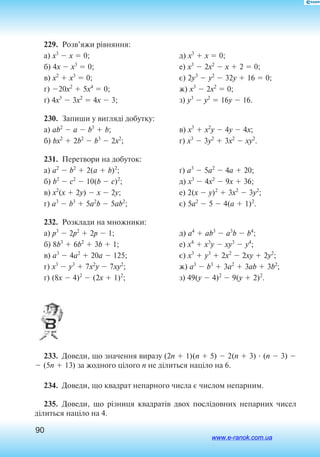 90
229.  Розв’яжи рівняння:
а) x3
 x  0;
б) 4x  x3
 0;
в) x2
 x3
 0;
г) 20x2
 5x4
 0;
ґ) 4x3
 3x2
 4x  3;
д) x3
 x  0;
е) x3
 2x2
 x  2  0;
є) 2y3
 y2
 32y  16  0;
ж) x3
 2x2
 0;
з) y3
 y2
 16y  16.
230.  Запиши у вигляді добутку:
а) ab2
 a  b3
 b;
б) bx2
 2b2
 b3
 2x2
;
в) x3
 x2
y  4y  4x;
г) x3
 3y2
 3x2
 xy2
.
231.  Перетвори на добуток:
а) a2
 b2
 2(a  b)2
;
б) b2
 c2
 10(b  c)2
;
в) x2
(x  2y)  x  2y;
г) a3
 b3
 5a2
b  5ab2
;
ґ) a3
 5a2
 4a  20;
д) x3
 4x2
 9x  36;
е) 2(x  y)2
 3x2
 3y2
;
є) 5a2
 5  4(a  1)2
.
232.  Розклади на множники:
а) p3
 2p2
 2p  1;
б) 8b3
 6b2
 3b  1;
в) a3
 4a2
 20a  125;
г) x3
 y3
 7x2
y  7xy2
;
ґ) (8x  4)2
 (2x  1)2
;
д) a4
 ab3
 a3
b  b4
;
е) x4
 x3
y  xy3
 y4
;
є) x3
 y3
 2x2
 2xy  2y2
;
ж) a3
 b3
 3a2
 3ab  3b2
;
з) 49(y  4)2
 9(y  2)2
.
233.  Доведи, що значення виразу (2n  1)(n  5)  2(n  3)  (n  3) 
 (5n  13) за жодного цілого n не ділиться націло на 6.
234.  Доведи, що квадрат непарного числа є числом непарним.
235.  Доведи, що різниця квадратів двох послідовних непарних чисел
ділиться націло на 4.
www.e-ranok.com.ua
 