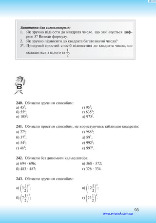 93
Запитання для самоконтролю
1.	 Як зручно піднести до квадрата число, що закінчується циф
рою 5? Виведи формулу.
2.	 Як зручно підносити до квадрата багатозначні числа?
3*.	 При­ду­май про­стий спосіб підне­сен­ня до ква­д­ра­та чис­ла, що
скла­дається з цілого та 
2
1
.
240.  Обчисли зручним способом:
а) 452
;
б) 552
;
в) 1052
;
г) 952
;
´) 6352
;
д) 9752
.
241.  Обчисли простим способом, не користуючись таблицею квадратів:
а) 272
;
б) 372
;
в) 542
;
г) 482
;
ґ) 9882
;
д) 892
;
е) 9922
;
є) 9972
.
242.  Обчисли без допомоги калькулятора:
а) 694  696;
б) 483  487;
в) 568  572;
г) 326  334.
243.  Обчисли зручним способом:
а)
3
2
1


2
;
б)
7
2
1


2
;
в) 12
2
1


2
;
г)
23
2
1


2
.
www.e-ranok.com.ua
 