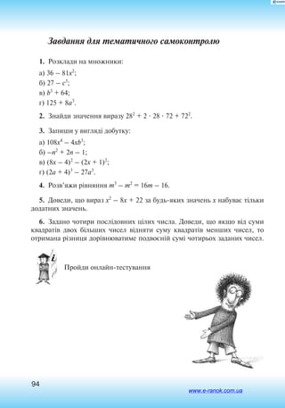 94
Завдання для тематичного самоконтролю
1.  Розклади на множники:
a) 36 – 81x2
;
б) 27 – c3
;
в) b3
+ 64;
г) 125 + 8a3
.
2.  Знайди значення виразу 282
+ 2  28  72 + 722
.
3.  Запиши у вигляді добутку:
a) 108x4
– 4xb3
;
б) –n2
+ 2n – 1;
в) (8x – 4)2
– (2x + 1)2
;
г) (2a + 4)3
– 27a3
.
4.  Розв’яжи рівняння m3
– m2
= 16m – 16.
5.  Доведи, що вираз x2
– 8x + 22 за будь-яких значень x набуває тільки
додатних значень.
6.  Задано чотири послідовних цілих числа. Доведи, що якщо від суми
квадратів двох більших чисел відняти суму квадратів менших чисел, то
отримана різниця дорівнюватиме подвоєній сумі чотирьох заданих чисел.
 Пройди онлайн-тестування
www.e-ranok.com.ua
 