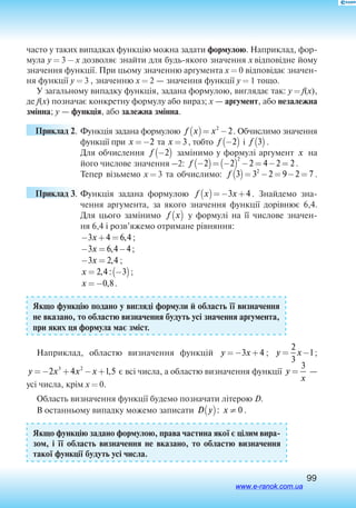 99
часто у таких випадках функцію можна задати формулою. Наприклад, фор
мула y = 3 - x дозволяє знайти для будь-якого значення x відповідне йому
значення функції. При цьому значенню аргумента x = 0 відповідає значен
ня функції y = 3 , значенню x = 2 — значення функції y = 1 тощо.
У загальному випадку функція, задана формулою, виглядає так: y = f(x),
де f(x) позначає конкретну формулу або вираз; х — аргумент, або незалежна
змінна; y — функція, або залежна змінна.
Приклад 2.	Функція задана формулою f x x( )= −2
2. Обчислимо значення
функції при x =−2 та x = 3, тобто f −( )2 і  f 3( ) .
Для обчислення f −( )2 замінимо у формулі аргумент x на
його числове значення –2: f −( )= −( ) − = − =2 2 2 4 2 2
2
.
Тепер візьмемо x = 3 та обчислимо: f 3 3 2 9 2 72
( )= − = − = .
Приклад 3.	Функція задана формулою f x x( )=− +3 4 . Знайдемо зна
чення аргумента, за якого значення функції дорівнює 6,4.
Для цього замінимо f x( ) у формулі на її числове значен
ня 6,4 і розв’яжемо отримане рівняння:
− + =3 4 6 4x , ;
− = −3 6 4 4x , ;
− =3 2 4x , ;
x = −( )2 4 3, : ;
x =−0 8, .
Якщо функцію подано у вигляді формули й область її визначення
не вказано, то областю визначення будуть усі значення аргумента,
при яких ця формула має зміст.
Наприклад, областю визначення функцій y x=− +3 4 ; y x= −
2
3
1;
y x x x=− + − +2 4 1 53 2
, є всі числа, а областю визначення функції y
x
=
3
 —
усі числа, крім x = 0.
Область визначення функції будемо позначати літерою D. 
В останньому випадку можемо записати D y x( ) ≠: 0 .
Якщо функцію задано формулою, права частина якої є цілим вира
зом, і її область визначення не вказано, то областю визначення
такої функції будуть усі числа.
www.e-ranok.com.ua
 